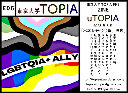 E06 東京大学TOPIA： ZINE uTOPIA (2023年5月)「出席番号○○番、欠席」。東京大学TOPIAは、さまざまなジェンダー・セクシュアル・ロマンティック・マイノリティが安心して生きられるようなキャンパス・社会を目指して活動する、LGBTQ+支援サークルです。